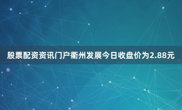 股票配资资讯门户衢州发展今日收盘价为2.88元