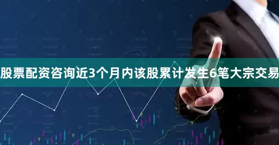 股票配资咨询近3个月内该股累计发生6笔大宗交易