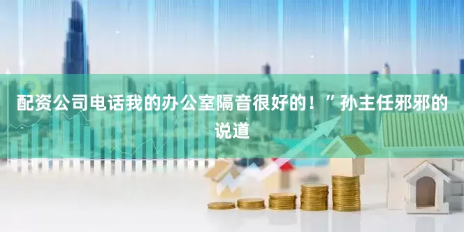 配资公司电话我的办公室隔音很好的！”孙主任邪邪的说道