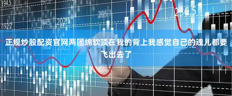 正规炒股配资官网两团绵软顶在我的背上我感觉自己的魂儿都要飞出去了