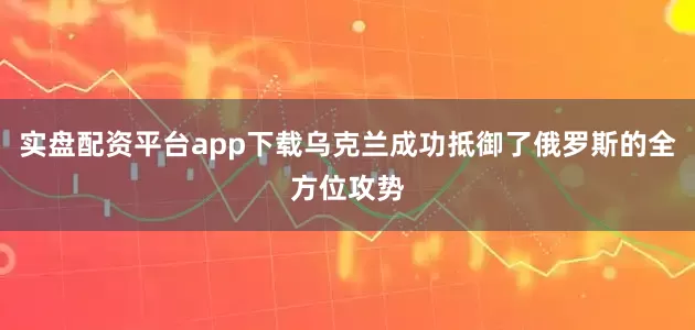 实盘配资平台app下载乌克兰成功抵御了俄罗斯的全方位攻势
