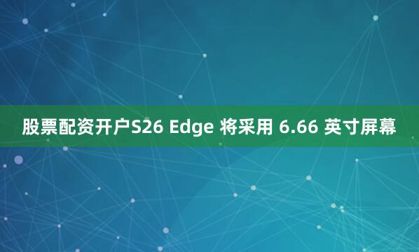 股票配资开户S26 Edge 将采用 6.66 英寸屏幕