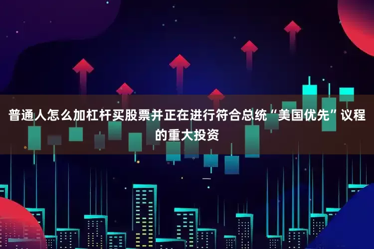 普通人怎么加杠杆买股票并正在进行符合总统“美国优先”议程的重大投资