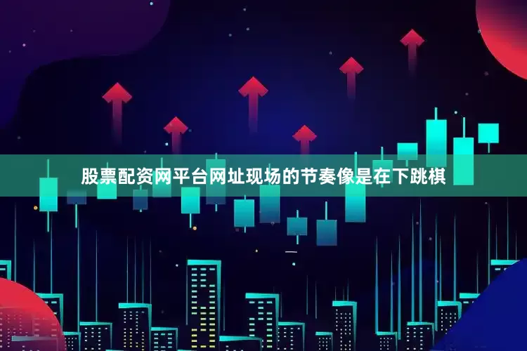 股票配资网平台网址现场的节奏像是在下跳棋